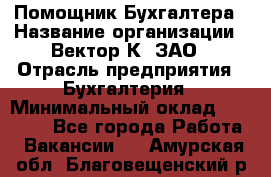 Помощник Бухгалтера › Название организации ­ Вектор К, ЗАО › Отрасль предприятия ­ Бухгалтерия › Минимальный оклад ­ 21 000 - Все города Работа » Вакансии   . Амурская обл.,Благовещенский р-н